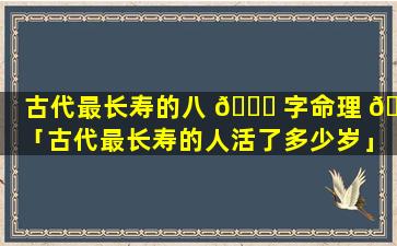 古代最长寿的八 💐 字命理 🐶 「古代最长寿的人活了多少岁」